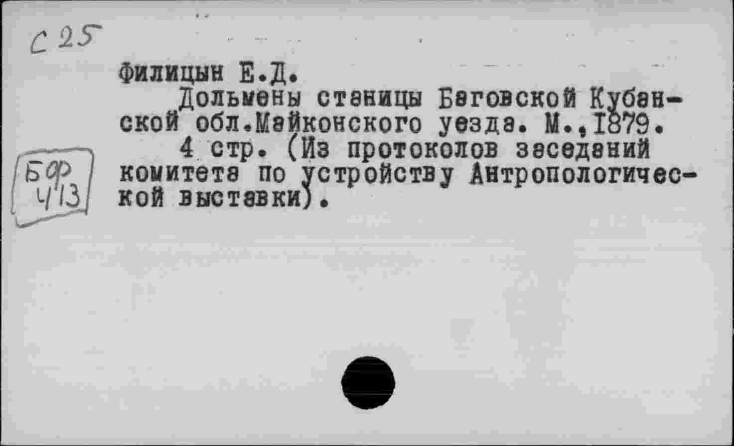 ﻿Филицын Е.Д.
Дольмены станицы Беговской Кубанской обл.Мейконского уезда. М.,1879.
4 стр. (Из протоколов заседаний комитете по устройству Антропологической выставки).